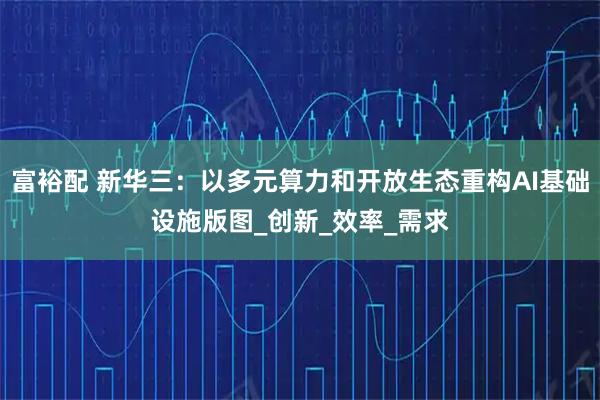 富裕配 新华三：以多元算力和开放生态重构AI基础设施版图_创新_效率_需求