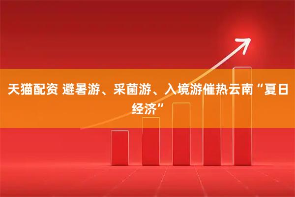 天猫配资 避暑游、采菌游、入境游催热云南“夏日经济”