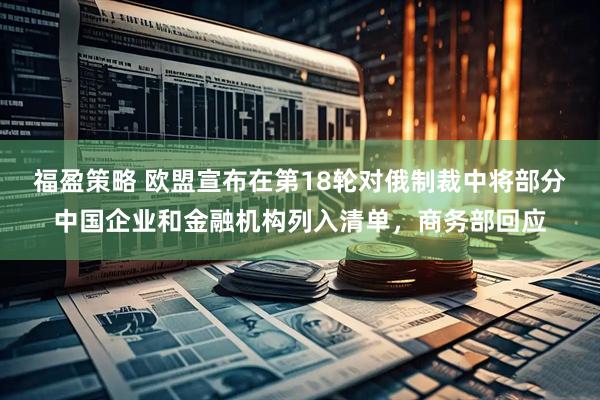 福盈策略 欧盟宣布在第18轮对俄制裁中将部分中国企业和金融机构列入清单，商务部回应