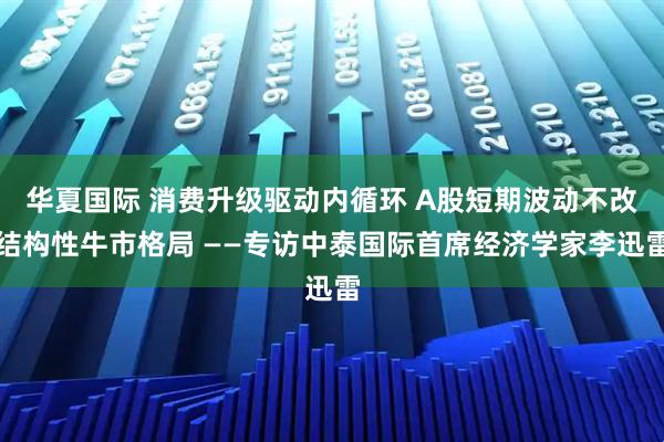华夏国际 消费升级驱动内循环 A股短期波动不改结构性牛市格局 ——专访中泰国际首席经济学家李迅雷