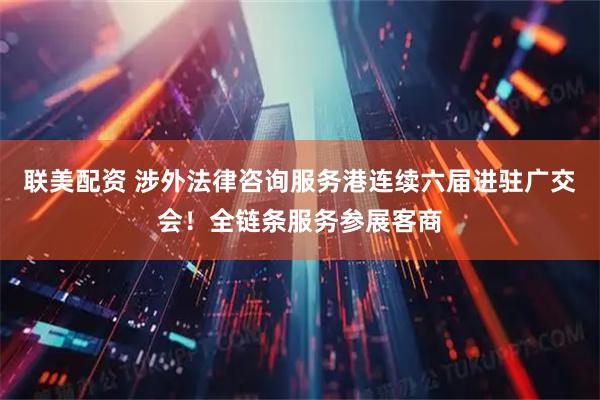 联美配资 涉外法律咨询服务港连续六届进驻广交会！全链条服务参展客商