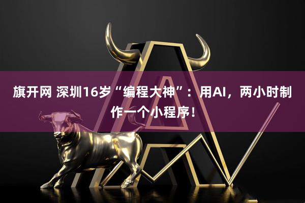 旗开网 深圳16岁“编程大神”：用AI，两小时制作一个小程序！