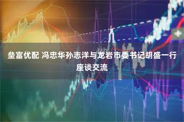 垒富优配 冯忠华孙志洋与龙岩市委书记胡盛一行座谈交流
