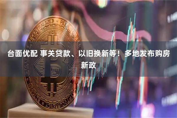台面优配 事关贷款、以旧换新等！多地发布购房新政