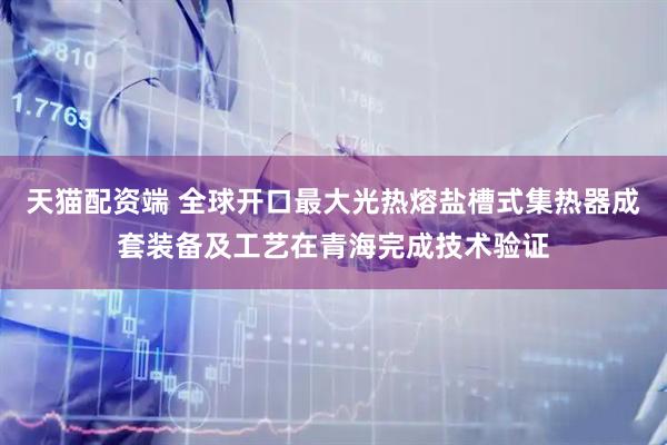 天猫配资端 全球开口最大光热熔盐槽式集热器成套装备及工艺在青海完成技术验证