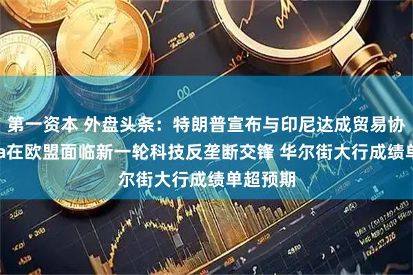 第一资本 外盘头条：特朗普宣布与印尼达成贸易协议 Meta在欧盟面临新一轮科技反垄断交锋 华尔街大行成绩单超预期