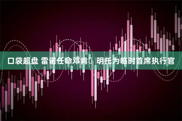 口袋超盘 雷诺任命邓肯・明托为临时首席执行官