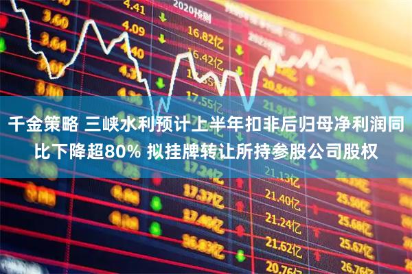 千金策略 三峡水利预计上半年扣非后归母净利润同比下降超80% 拟挂牌转让所持参股公司股权