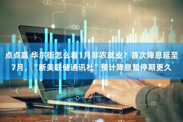 点点赢 华尔街怎么看1月非农就业？首次降息延至7月，“新美联储通讯社”预计降息暂停期更久