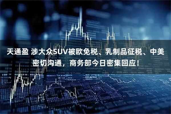 天通盈 涉大众SUV被欧免税、乳制品征税、中美密切沟通,商务部今日密集回应!