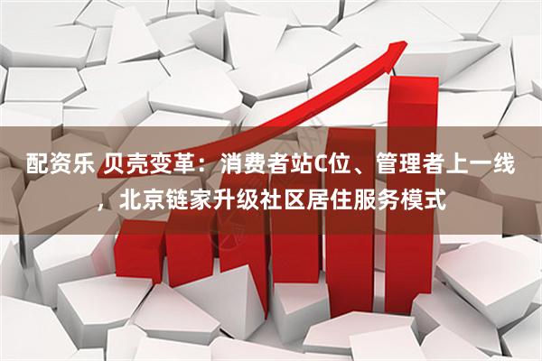 配资乐 贝壳变革：消费者站C位、管理者上一线，北京链家升级社区居住服务模式