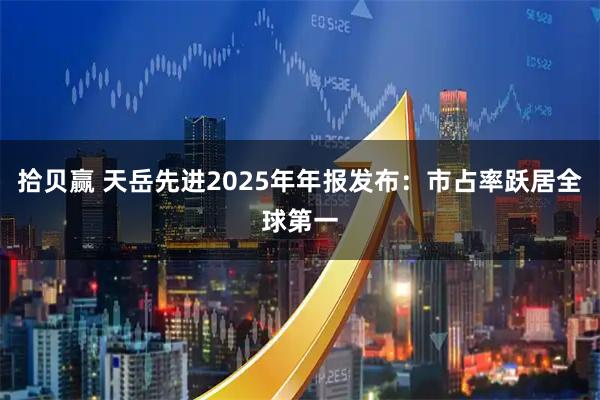 拾贝赢 天岳先进2025年年报发布:市占率跃居全球第一