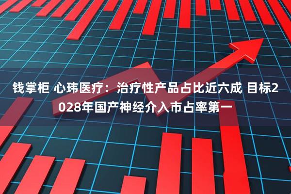 钱掌柜 心玮医疗:治疗性产品占比近六成 目标2028年国产神经介入市占率第一