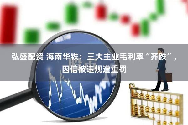 弘盛配资 海南华铁:三大主业毛利率“齐跌”,因信披违规遭重罚