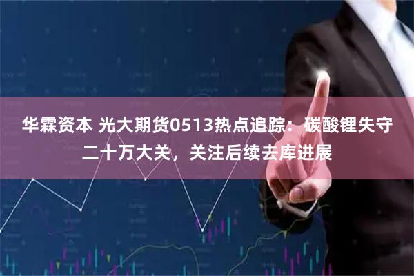 华霖资本 光大期货0513热点追踪:碳酸锂失守二十万大关,关注后续去库进展