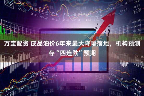 万宝配资 成品油价6年来最大降幅落地,机构预测存“四连跌”预期
