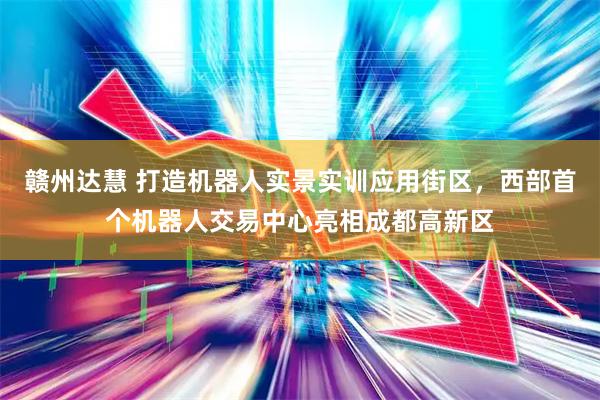 赣州达慧 打造机器人实景实训应用街区，西部首个机器人交易中心亮相成都高新区
