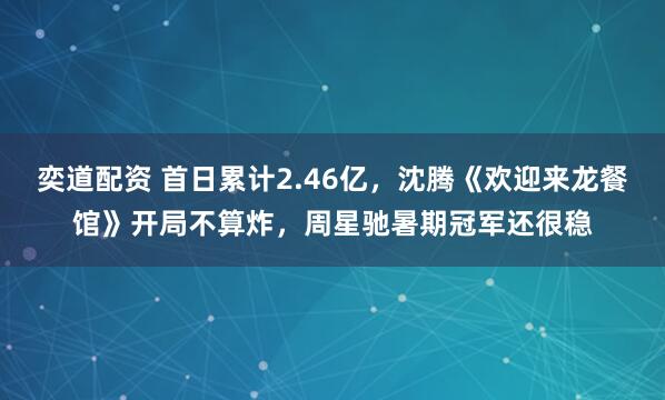 奕道配资 首日累计2.46亿，沈腾《欢迎来龙餐馆》开局不算炸，周星驰暑期冠军还很稳