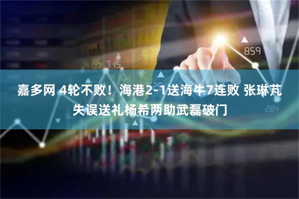 嘉多网 4轮不败！海港2-1送海牛7连败 张琳芃失误送礼杨希两助武磊破门