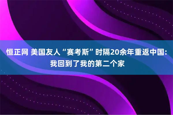 恒正网 美国友人“赛考斯”时隔20余年重返中国: 我回到了我的第二个家