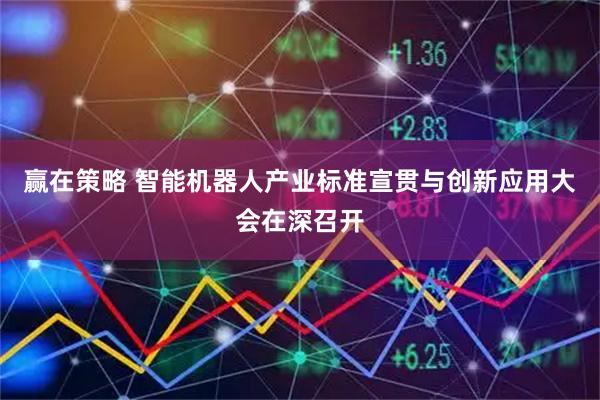 赢在策略 智能机器人产业标准宣贯与创新应用大会在深召开