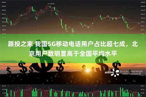 跟投之家 我国5G移动电话用户占比超七成,北京用户数明显高于全国平均水平