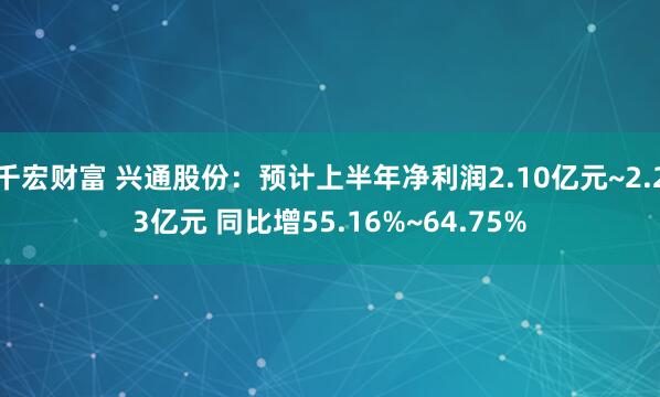 千宏财富 兴通股份：预计上半年净利润2.10亿元~2.23亿元 同比增55.16%~64.75%